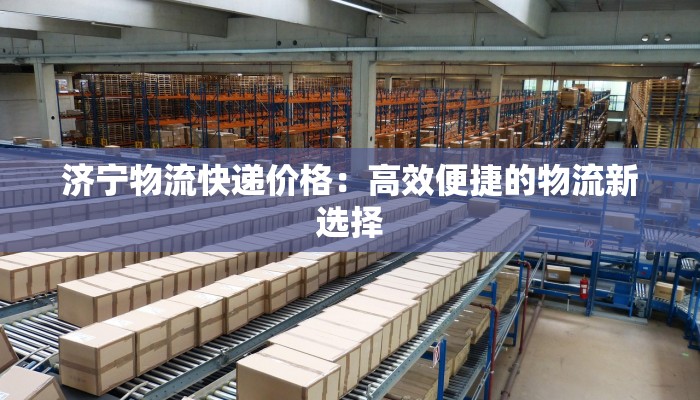 济宁物流快递价格：高效便捷的物流新选择