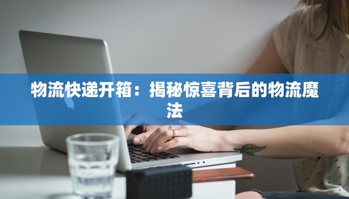 物流快递开箱：揭秘惊喜背后的物流魔法