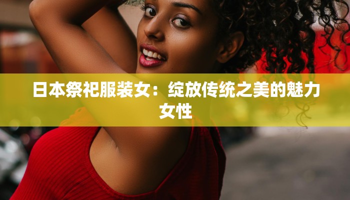 日本祭祀服装女:绽放传统之美的魅力女性 日本祭祀服装女:绽放传统之美的魅力女性