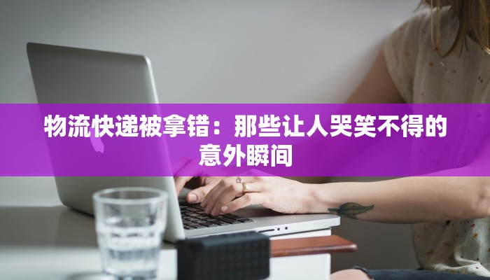 物流快递被拿错:那些让人哭笑不得的意外瞬间 物流快递被拿错:那些让人哭笑不得的意外瞬间