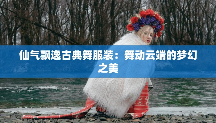 仙气飘逸古典舞服装:舞动云端的梦幻之美 仙气飘逸古典舞服装:舞动云端的梦幻之美