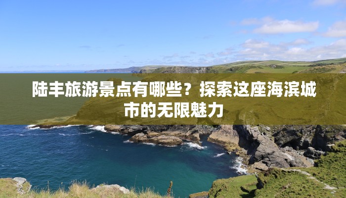 陆丰旅游景点有哪些?探索这座海滨城市的无限魅力 陆丰旅游景点有哪些?探索这座海滨城市的无限魅力