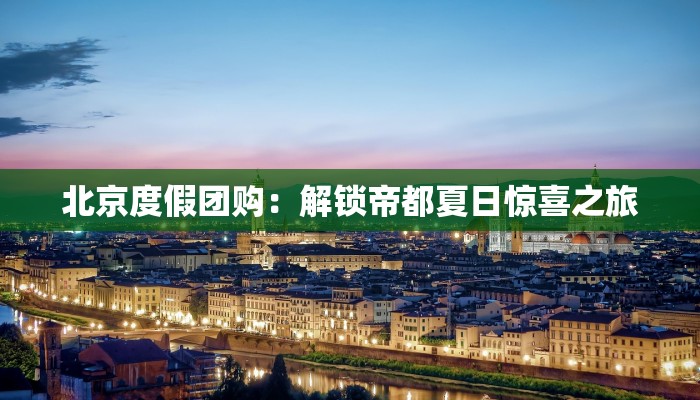 北京度假团购：解锁帝都夏日惊喜之旅
