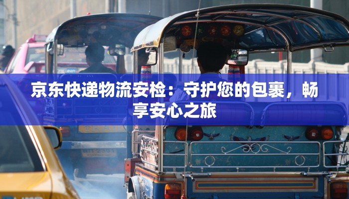 京东快递物流安检:守护您的包裹,畅享安心之旅 京东快递物流安检:守护您的包裹,畅享安心之旅