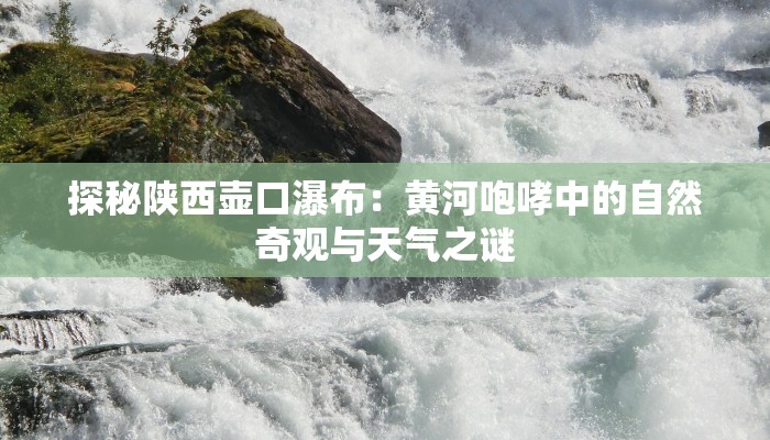 探秘陕西壶口瀑布：黄河咆哮中的自然奇观与天气之谜