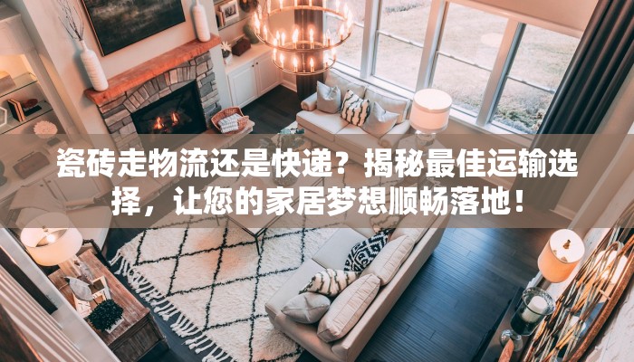瓷砖走物流还是快递？揭秘最佳运输选择，让您的家居梦想顺畅落地！