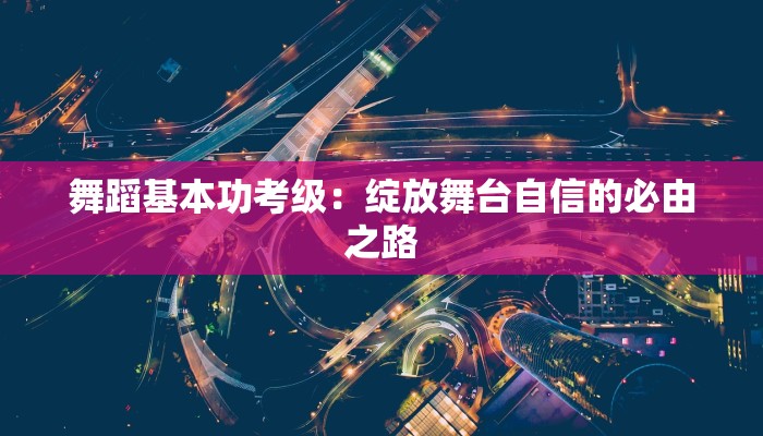 舞蹈基本功考级:绽放舞台自信的必由之路 舞蹈基本功考级:绽放舞台自信的必由之路