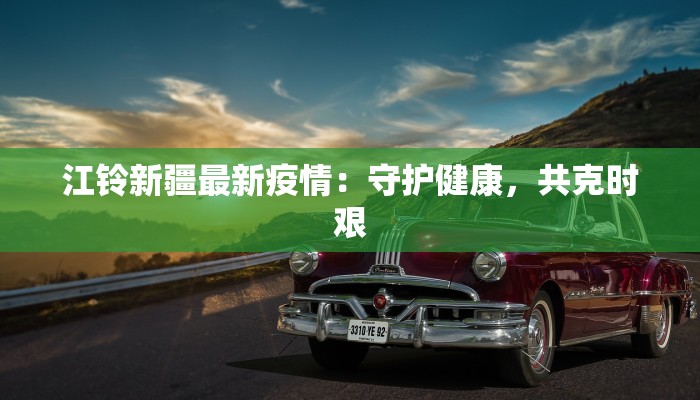 江铃新疆最新疫情:守护健康,共克时艰 江铃新疆最新疫情:守护健康,共克时艰