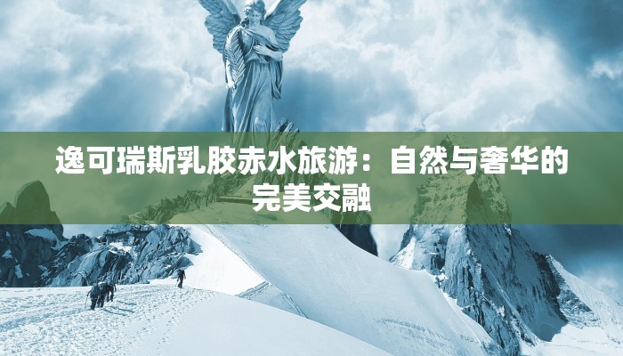 逸可瑞斯乳胶赤水旅游：自然与奢华的完美交融