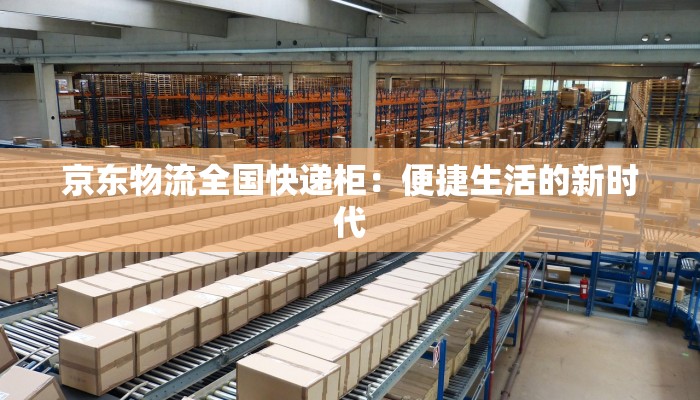 京东物流全国快递柜:便捷生活的新时代 京东物流全国快递柜:便捷生活的新时代