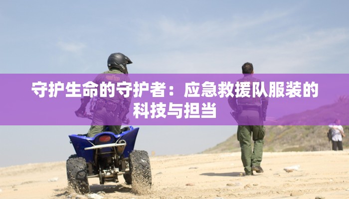 守护生命的守护者：应急救援队服装的科技与担当