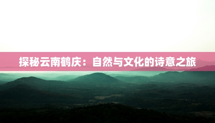 探秘云南鹤庆：自然与文化的诗意之旅