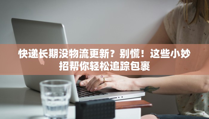 快递长期没物流更新？别慌！这些小妙招帮你轻松追踪包裹