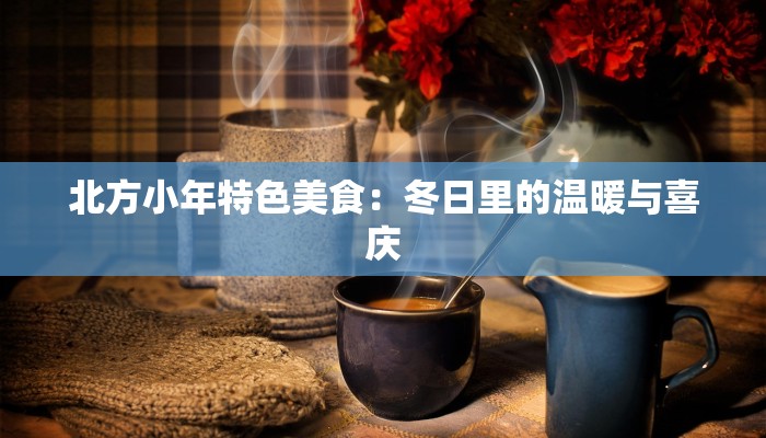 北方小年特色美食：冬日里的温暖与喜庆