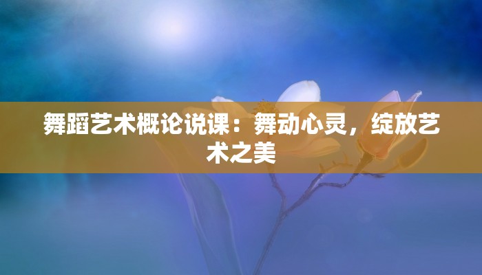 舞蹈艺术概论说课：舞动心灵，绽放艺术之美