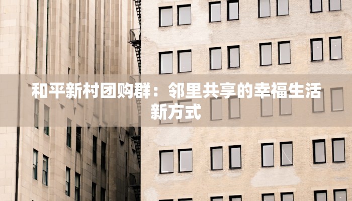 和平新村团购群:邻里共享的幸福生活新方式 和平新村团购群:邻里共享的幸福生活新方式