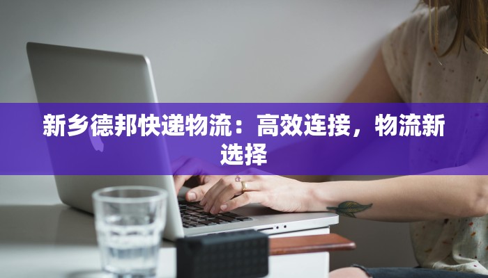 新乡德邦快递物流：高效连接，物流新选择