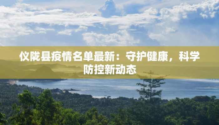 仪陇县疫情名单最新:守护健康,科学防控新动态 仪陇县疫情名单最新:守护健康,科学防控新动态