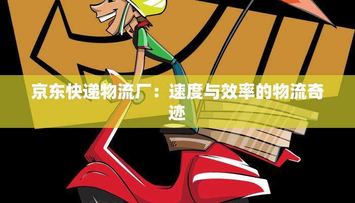 京东快递物流厂:速度与效率的物流奇迹 京东快递物流厂:速度与效率的物流奇迹