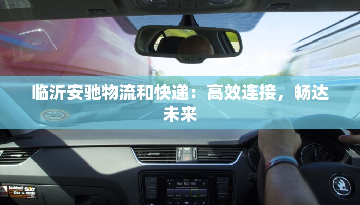 临沂安驰物流和快递:高效连接,畅达未来 临沂安驰物流和快递:高效连接,畅达未来